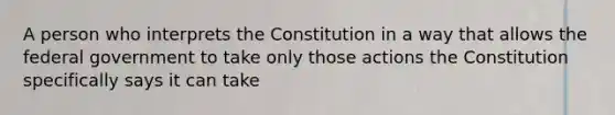 A person who interprets the Constitution in a way that allows the federal government to take only those actions the Constitution specifically says it can take