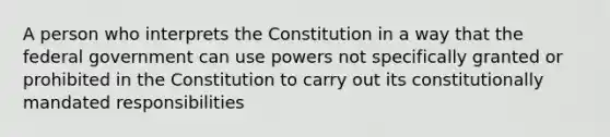 A person who interprets the Constitution in a way that the federal government can use powers not specifically granted or prohibited in the Constitution to carry out its constitutionally mandated responsibilities