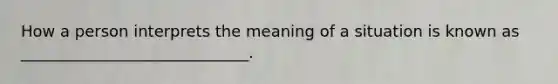 How a person interprets the meaning of a situation is known as _____________________________.