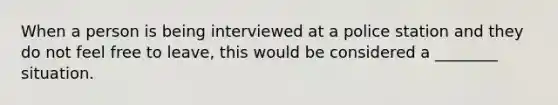 When a person is being interviewed at a police station and they do not feel free to leave, this would be considered a ________ situation.