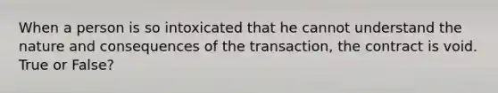 When a person is so intoxicated that he cannot understand the nature and consequences of the transaction, the contract is void. True or False?