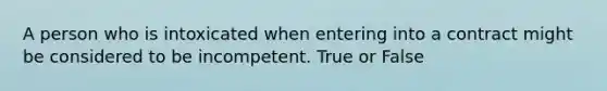 A person who is intoxicated when entering into a contract might be considered to be incompetent. True or False