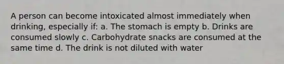 A person can become intoxicated almost immediately when drinking, especially if: a. The stomach is empty b. Drinks are consumed slowly c. Carbohydrate snacks are consumed at the same time d. The drink is not diluted with water