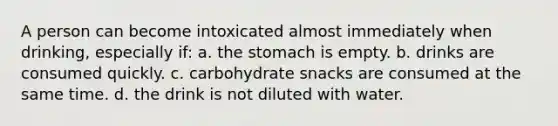 A person can become intoxicated almost immediately when drinking, especially if: a. the stomach is empty. b. drinks are consumed quickly. c. carbohydrate snacks are consumed at the same time. d. the drink is not diluted with water.