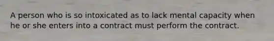 A person who is so intoxicated as to lack mental capacity when he or she enters into a contract must perform the contract.