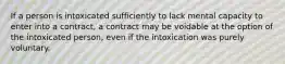 If a person is intoxicated sufficiently to lack mental capacity to enter into a contract, a contract may be voidable at the option of the intoxicated person, even if the intoxication was purely voluntary.