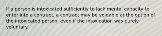 If a person is intoxicated sufficiently to lack mental capacity to enter into a contract, a contract may be voidable at the option of the intoxicated person, even if the intoxication was purely voluntary.