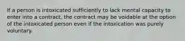 If a person is intoxicated sufficiently to lack mental capacity to enter into a contract, the contract may be voidable at the option of the intoxicated person even if the intoxication was purely voluntary.