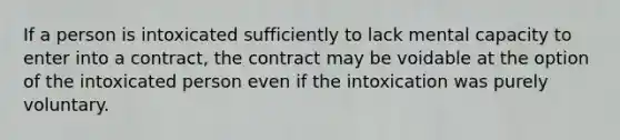 If a person is intoxicated sufficiently to lack mental capacity to enter into a contract, the contract may be voidable at the option of the intoxicated person even if the intoxication was purely voluntary.