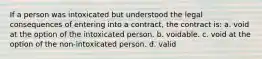 If a person was intoxicated but understood the legal consequences of entering into a contract, the contract is: a. void at the option of the intoxicated person. b. voidable. c. void at the option of the non-intoxicated person. d. valid