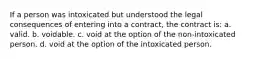 If a person was intoxicated but understood the legal consequences of entering into a contract, the contract is: a. valid. b. voidable. c. void at the option of the non-intoxicated person. d. void at the option of the intoxicated person.