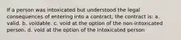 If a person was intoxicated but understood the legal consequences of entering into a contract, the contract is: a. valid. b. voidable. c. void at the option of the non-intoxicated person. d. void at the option of the intoxicated person