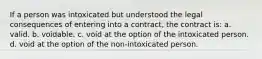 If a person was intoxicated but understood the legal consequences of entering into a contract, the contract is: a. valid. b. voidable. c. void at the option of the intoxicated person. d. void at the option of the non-intoxicated person.