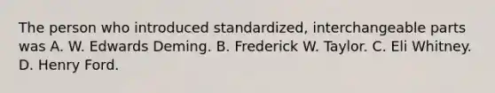 The person who introduced​ standardized, interchangeable parts was A. W. Edwards Deming. B. Frederick W. Taylor. C. Eli Whitney. D. Henry Ford.