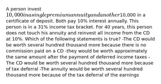 A person invest 10,000 in a single premium annuity and another10,000 in a certificate of deposit. Both pay 10% interest annually. This person is in a 31% income tax bracket. For 40 years, this person does not touch his annuity and reinvest all income from the CD at 10%. Which of the following statements is true? -The CD would be worth several hundred thousand more because there is no commission paid on a CD -they would be worth approximately the same amount after the payment of deferred income taxes -The CD would be worth several hundred thousand more because of tax deferral -The annuity would be worth several hundred thousand more because of the tax deferral of the earnings