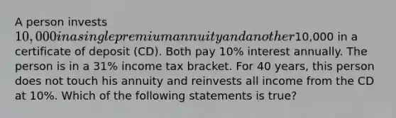 A person invests 10,000 in a single premium annuity and another10,000 in a certificate of deposit (CD). Both pay 10% interest annually. The person is in a 31% income tax bracket. For 40 years, this person does not touch his annuity and reinvests all income from the CD at 10%. Which of the following statements is true?