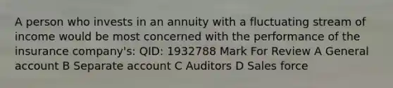 A person who invests in an annuity with a fluctuating stream of income would be most concerned with the performance of the insurance company's: QID: 1932788 Mark For Review A General account B Separate account C Auditors D Sales force