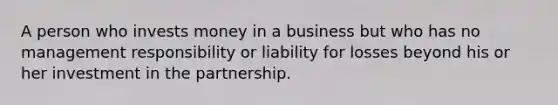 A person who invests money in a business but who has no management responsibility or liability for losses beyond his or her investment in the partnership.