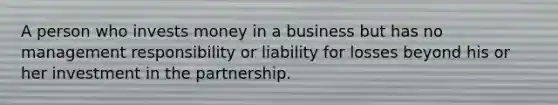 A person who invests money in a business but has no management responsibility or liability for losses beyond his or her investment in the partnership.