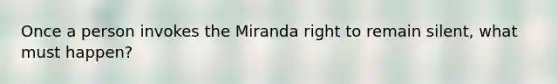 Once a person invokes the Miranda right to remain silent, what must happen?