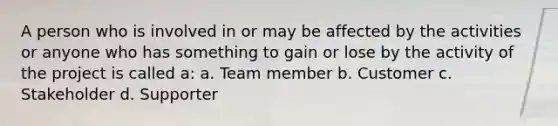 A person who is involved in or may be affected by the activities or anyone who has something to gain or lose by the activity of the project is called a: a. Team member b. Customer c. Stakeholder d. Supporter