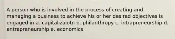 A person who is involved in the process of creating and managing a business to achieve his or her desired objectives is engaged in a. capitalizaiotn b. philanthropy c. intrapreneurship d. entrepreneurship e. economics