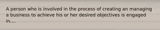 A person who is involved in the process of creating an managing a business to achieve his or her desired objectives is engaged in....