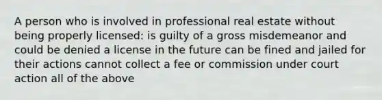 A person who is involved in professional real estate without being properly licensed: is guilty of a gross misdemeanor and could be denied a license in the future can be fined and jailed for their actions cannot collect a fee or commission under court action all of the above