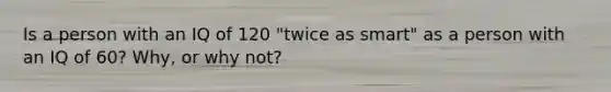 Is a person with an IQ of 120 "twice as smart" as a person with an IQ of 60? Why, or why not?