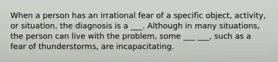 When a person has an irrational fear of a specific object, activity, or situation, the diagnosis is a ___. Although in many situations, the person can live with the problem, some ___ ___, such as a fear of thunderstorms, are incapacitating.