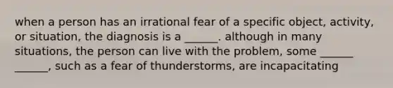 when a person has an irrational fear of a specific object, activity, or situation, the diagnosis is a ______. although in many situations, the person can live with the problem, some ______ ______, such as a fear of thunderstorms, are incapacitating