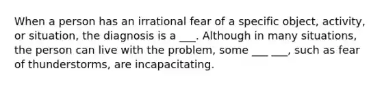 When a person has an irrational fear of a specific object, activity, or situation, the diagnosis is a ___. Although in many situations, the person can live with the problem, some ___ ___, such as fear of thunderstorms, are incapacitating.