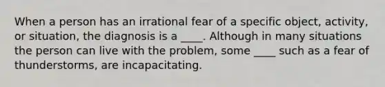 When a person has an irrational fear of a specific object, activity, or situation, the diagnosis is a ____. Although in many situations the person can live with the problem, some ____ such as a fear of thunderstorms, are incapacitating.