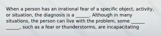 When a person has an irrational fear of a specific object, activity, or situation, the diagnosis is a ______. Although in many situations, the person can live with the problem, some ______ ______, such as a fear or thunderstorms, are incapacitating