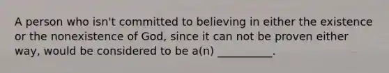 A person who isn't committed to believing in either the existence or the nonexistence of God, since it can not be proven either way, would be considered to be a(n) __________.