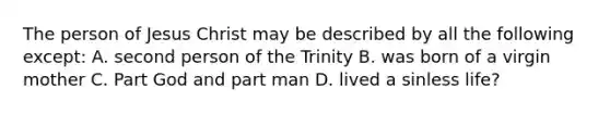 The person of Jesus Christ may be described by all the following except: A. second person of the Trinity B. was born of a virgin mother C. Part God and part man D. lived a sinless life?