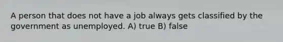 A person that does not have a job always gets classified by the government as unemployed. A) true B) false