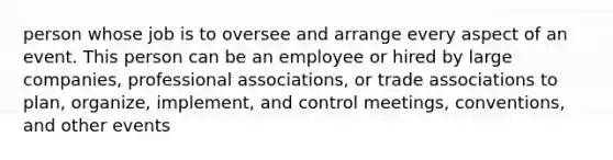 person whose job is to oversee and arrange every aspect of an event. This person can be an employee or hired by large companies, professional associations, or trade associations to plan, organize, implement, and control meetings, conventions, and other events