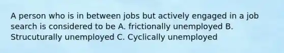 A person who is in between jobs but actively engaged in a job search is considered to be A. frictionally unemployed B. Strucuturally unemployed C. Cyclically unemployed