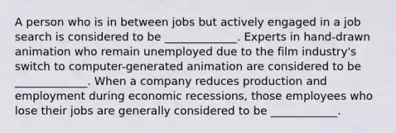 A person who is in between jobs but actively engaged in a job search is considered to be _____________. Experts in​ hand-drawn animation who remain unemployed due to the film​ industry's switch to​ computer-generated animation are considered to be _____________. When a company reduces production and employment during economic​ recessions, those employees who lose their jobs are generally considered to be ____________.