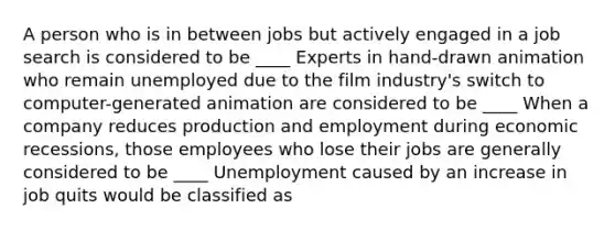 A person who is in between jobs but actively engaged in a job search is considered to be ____ Experts in​ hand-drawn animation who remain unemployed due to the film​ industry's switch to​ computer-generated animation are considered to be ____ When a company reduces production and employment during economic​ recessions, those employees who lose their jobs are generally considered to be ____ Unemployment caused by an increase in job quits would be classified as