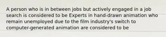 A person who is in between jobs but actively engaged in a job search is considered to be Experts in​ hand-drawn animation who remain unemployed due to the film​ industry's switch to​ computer-generated animation are considered to be