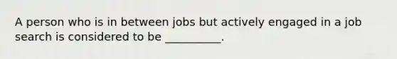 A person who is in between jobs but actively engaged in a job search is considered to be __________.