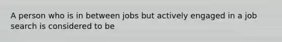 A person who is in between jobs but actively engaged in a job search is considered to be