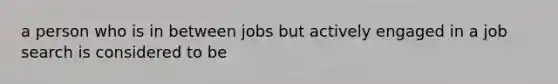 a person who is in between jobs but actively engaged in a job search is considered to be