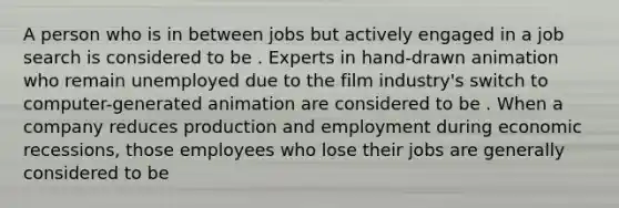 A person who is in between jobs but actively engaged in a job search is considered to be . Experts in​ hand-drawn animation who remain unemployed due to the film​ industry's switch to​ computer-generated animation are considered to be . When a company reduces production and employment during economic​ recessions, those employees who lose their jobs are generally considered to be