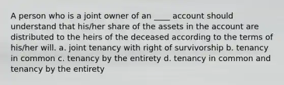 A person who is a joint owner of an ____ account should understand that his/her share of the assets in the account are distributed to the heirs of the deceased according to the terms of his/her will. a. joint tenancy with right of survivorship b. tenancy in common c. tenancy by the entirety d. tenancy in common and tenancy by the entirety