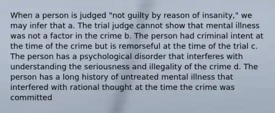 When a person is judged "not guilty by reason of insanity," we may infer that a. The trial judge cannot show that mental illness was not a factor in the crime b. The person had criminal intent at the time of the crime but is remorseful at the time of the trial c. The person has a psychological disorder that interferes with understanding the seriousness and illegality of the crime d. The person has a long history of untreated mental illness that interfered with rational thought at the time the crime was committed