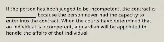 If the person has been judged to be incompetent, the contract is _____________ because the person never had the capacity to enter into the contract. When the courts have determined that an individual is incompetent, a guardian will be appointed to handle the affairs of that individual.