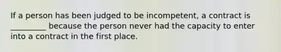 If a person has been judged to be incompetent, a contract is _________ because the person never had the capacity to enter into a contract in the first place.